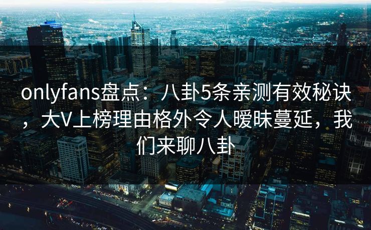 onlyfans盘点：八卦5条亲测有效秘诀，大V上榜理由格外令人暧昧蔓延，我们来聊八卦