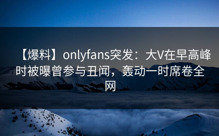 【爆料】onlyfans突发：大V在早高峰时被曝曾参与丑闻，轰动一时席卷全网