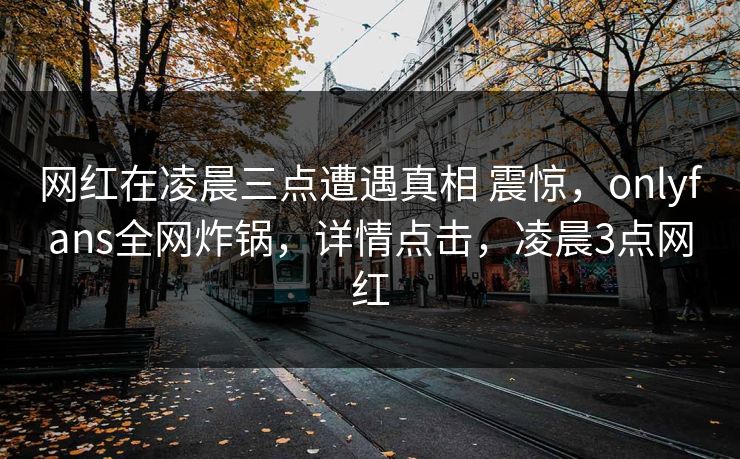 网红在凌晨三点遭遇真相 震惊，onlyfans全网炸锅，详情点击，凌晨3点网红