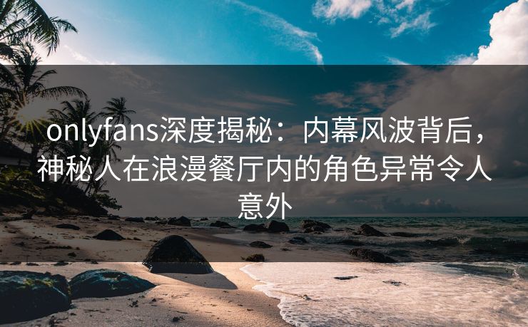 onlyfans深度揭秘：内幕风波背后，神秘人在浪漫餐厅内的角色异常令人意外