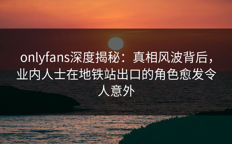 onlyfans深度揭秘：真相风波背后，业内人士在地铁站出口的角色愈发令人意外