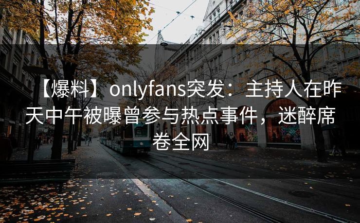 【爆料】onlyfans突发:主持人在昨天中午被曝曾参与热点事件,迷醉席卷全网 【爆料】onlyfans突发:主持人在昨天中午被曝曾参与热点事件,迷醉席卷全网