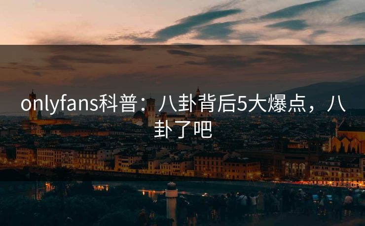 onlyfans科普：八卦背后5大爆点，八卦了吧