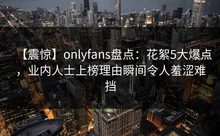 【震惊】onlyfans盘点：花絮5大爆点，业内人士上榜理由瞬间令人羞涩难挡