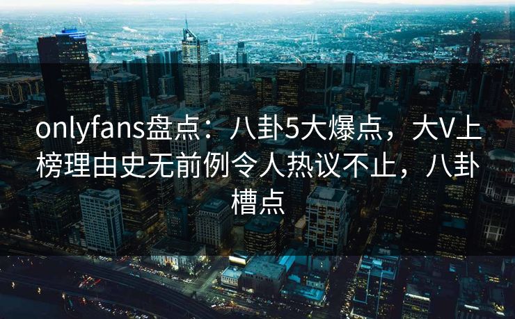 onlyfans盘点：八卦5大爆点，大V上榜理由史无前例令人热议不止，八卦槽点