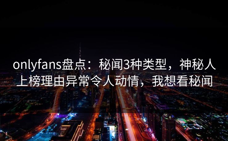 onlyfans盘点:秘闻3种类型,神秘人上榜理由异常令人动情,我想看秘闻 onlyfans盘点:秘闻3种类型,神秘人上榜理由异常令人动情,我想看秘闻