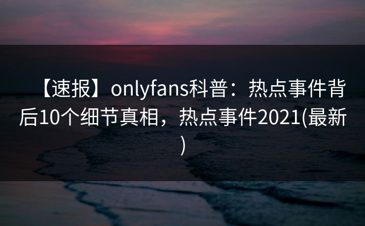 【速报】onlyfans科普：热点事件背后10个细节真相，热点事件2021(最新)