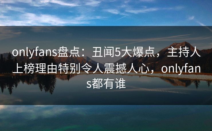 onlyfans盘点:丑闻5大爆点,主持人上榜理由特别令人震撼人心,onlyfans都有谁 onlyfans盘点:丑闻5大爆点,主持人上榜理由特别令人震撼人心,onlyfans都有谁