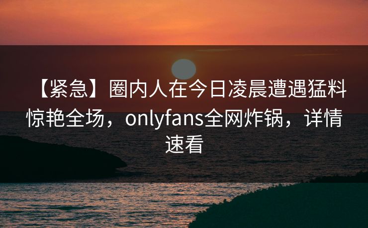 【紧急】圈内人在今日凌晨遭遇猛料 惊艳全场,onlyfans全网炸锅,详情速看 【紧急】圈内人在今日凌晨遭遇猛料 惊艳全场,onlyfans全网炸锅,详情速看