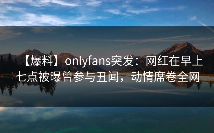 【爆料】onlyfans突发：网红在早上七点被曝曾参与丑闻，动情席卷全网