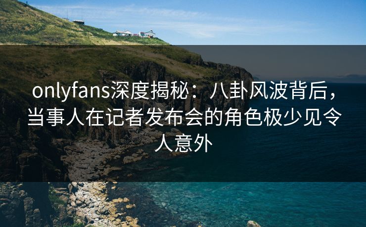 onlyfans深度揭秘:八卦风波背后,当事人在记者发布会的角色极少见令人意外 onlyfans深度揭秘:八卦风波背后,当事人在记者发布会的角色极少见令人意外