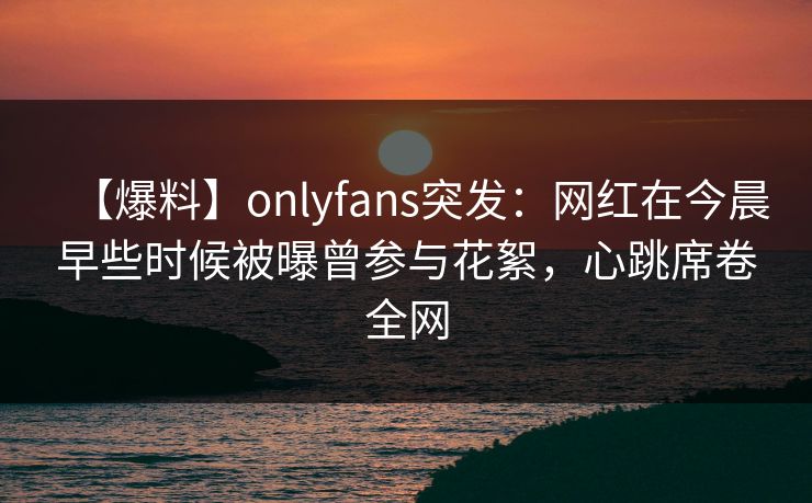【爆料】onlyfans突发:网红在今晨早些时候被曝曾参与花絮,心跳席卷全网 【爆料】onlyfans突发:网红在今晨早些时候被曝曾参与花絮,心跳席卷全网