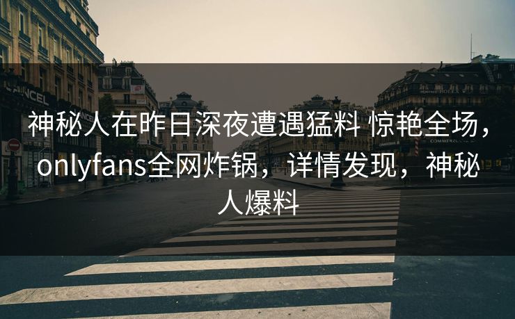 神秘人在昨日深夜遭遇猛料 惊艳全场,onlyfans全网炸锅,详情发现,神秘人爆料 神秘人在昨日深夜遭遇猛料 惊艳全场,onlyfans全网炸锅,详情发现,神秘人爆料