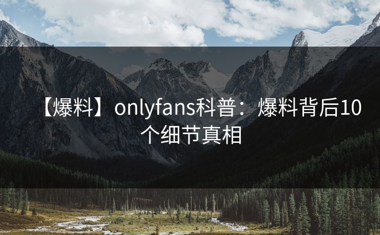 【爆料】onlyfans科普：爆料背后10个细节真相