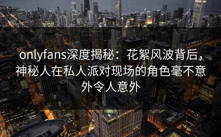 onlyfans深度揭秘：花絮风波背后，神秘人在私人派对现场的角色毫不意外令人意外