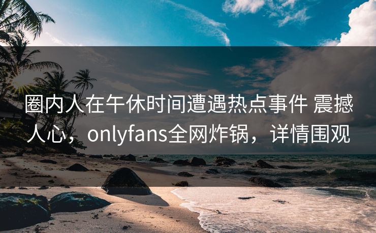 圈内人在午休时间遭遇热点事件 震撼人心，onlyfans全网炸锅，详情围观