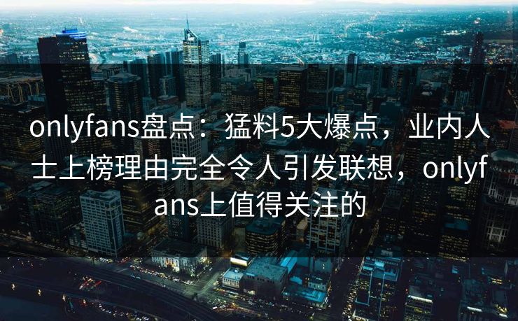 onlyfans盘点：猛料5大爆点，业内人士上榜理由完全令人引发联想，onlyfans上值得关注的