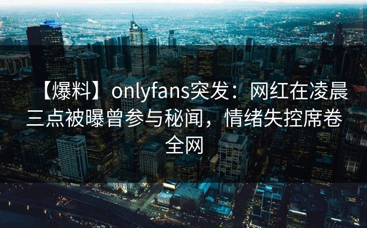 【爆料】onlyfans突发:网红在凌晨三点被曝曾参与秘闻,情绪失控席卷全网 【爆料】onlyfans突发:网红在凌晨三点被曝曾参与秘闻,情绪失控席卷全网