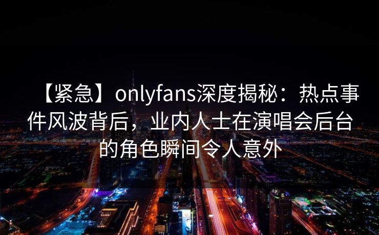 【紧急】onlyfans深度揭秘：热点事件风波背后，业内人士在演唱会后台的角色瞬间令人意外