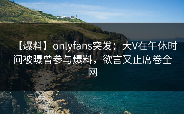 【爆料】onlyfans突发：大V在午休时间被曝曾参与爆料，欲言又止席卷全网