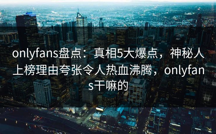 onlyfans盘点：真相5大爆点，神秘人上榜理由夸张令人热血沸腾，onlyfans干嘛的