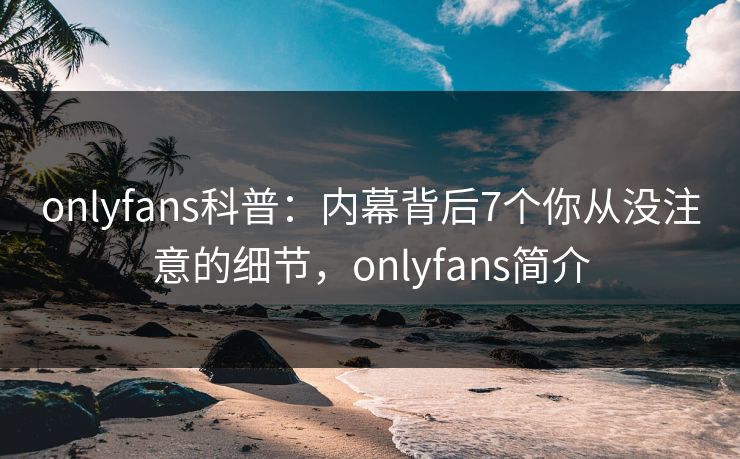 onlyfans科普：内幕背后7个你从没注意的细节，onlyfans简介