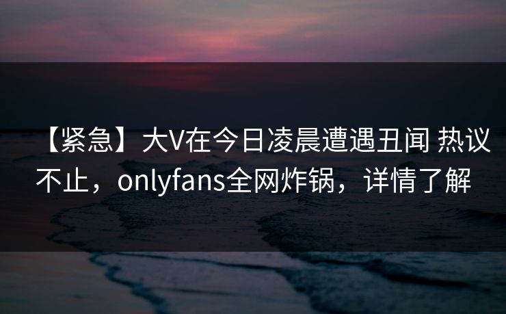 【紧急】大V在今日凌晨遭遇丑闻 热议不止,onlyfans全网炸锅,详情了解 【紧急】大V在今日凌晨遭遇丑闻 热议不止,onlyfans全网炸锅,详情了解