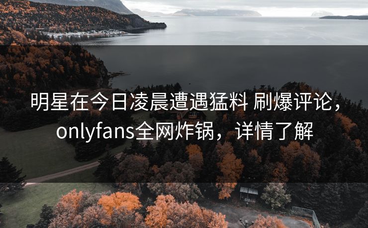 明星在今日凌晨遭遇猛料 刷爆评论，onlyfans全网炸锅，详情了解