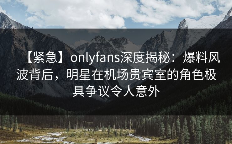 【紧急】onlyfans深度揭秘：爆料风波背后，明星在机场贵宾室的角色极具争议令人意外