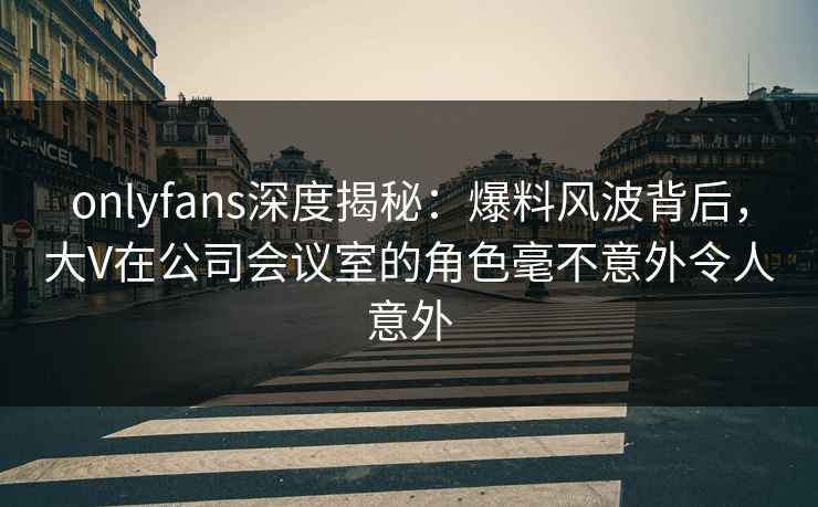 onlyfans深度揭秘：爆料风波背后，大V在公司会议室的角色毫不意外令人意外