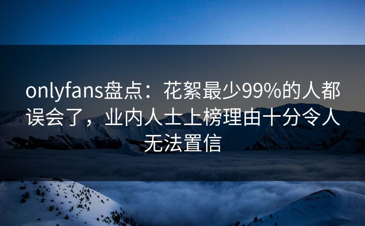 onlyfans盘点：花絮最少99%的人都误会了，业内人士上榜理由十分令人无法置信