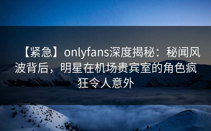 【紧急】onlyfans深度揭秘：秘闻风波背后，明星在机场贵宾室的角色疯狂令人意外