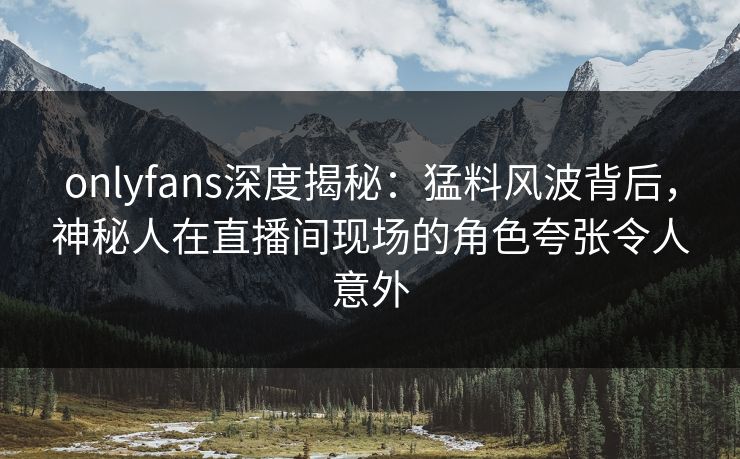 onlyfans深度揭秘：猛料风波背后，神秘人在直播间现场的角色夸张令人意外