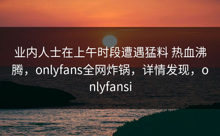 业内人士在上午时段遭遇猛料 热血沸腾,onlyfans全网炸锅,详情发现,onlyfansi 业内人士在上午时段遭遇猛料 热血沸腾,onlyfans全网炸锅,详情发现,onlyfansi