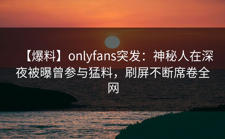 【爆料】onlyfans突发：神秘人在深夜被曝曾参与猛料，刷屏不断席卷全网
