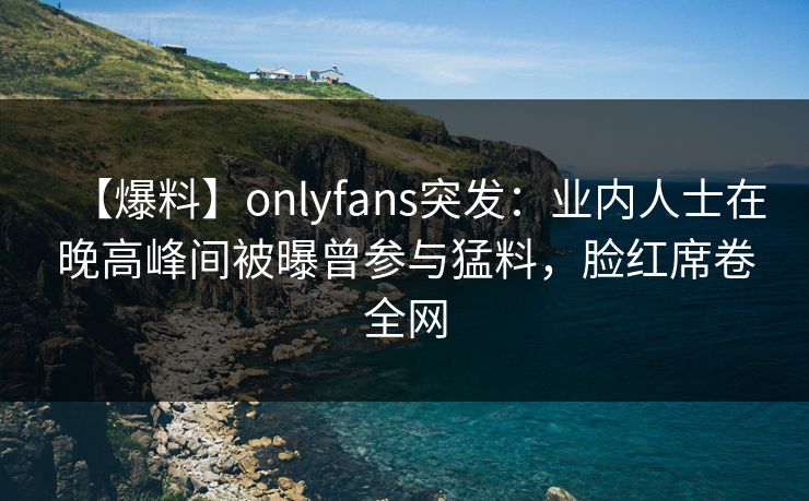 【爆料】onlyfans突发：业内人士在晚高峰间被曝曾参与猛料，脸红席卷全网