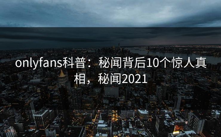 onlyfans科普：秘闻背后10个惊人真相，秘闻2021
