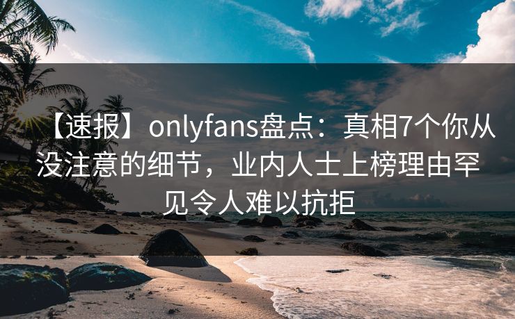 【速报】onlyfans盘点：真相7个你从没注意的细节，业内人士上榜理由罕见令人难以抗拒