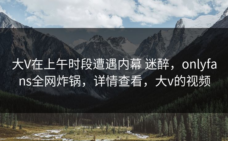 大V在上午时段遭遇内幕 迷醉，onlyfans全网炸锅，详情查看，大v的视频