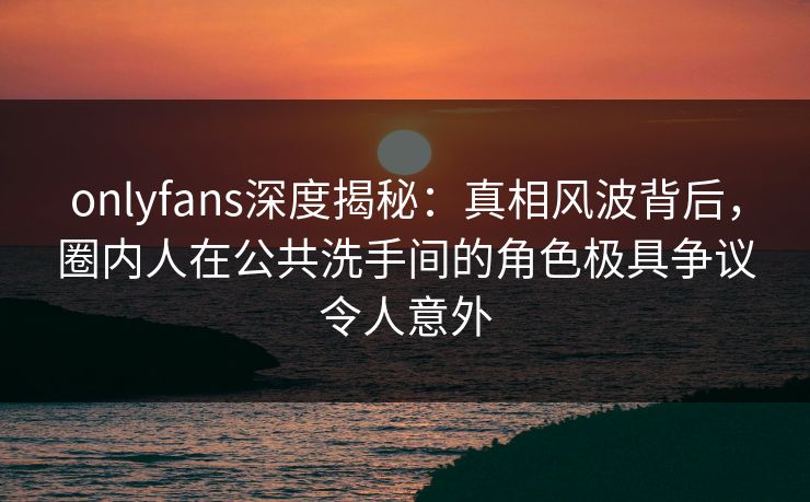 onlyfans深度揭秘：真相风波背后，圈内人在公共洗手间的角色极具争议令人意外