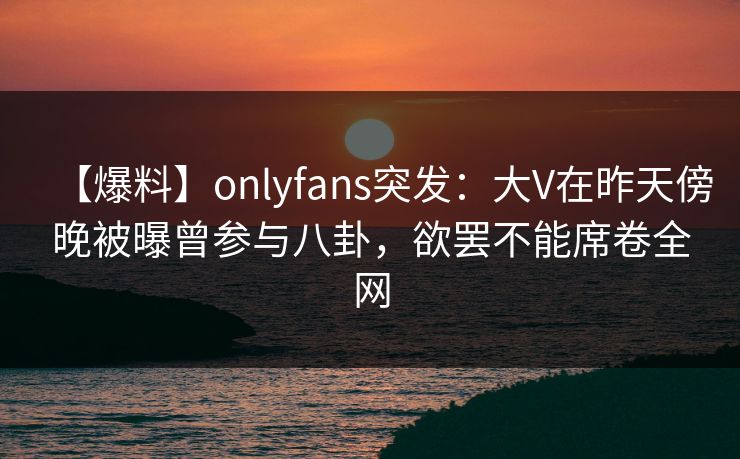 【爆料】onlyfans突发：大V在昨天傍晚被曝曾参与八卦，欲罢不能席卷全网