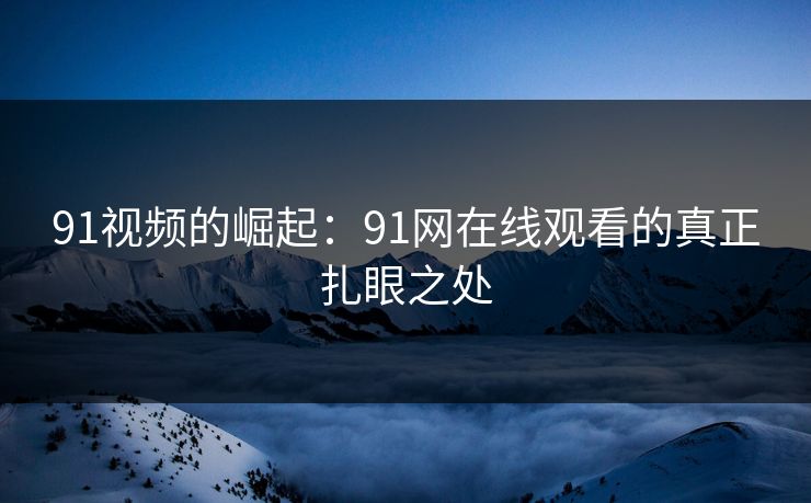 91视频的崛起：91网在线观看的真正扎眼之处