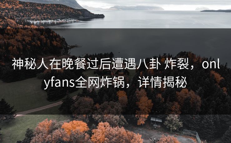 神秘人在晚餐过后遭遇八卦 炸裂，onlyfans全网炸锅，详情揭秘