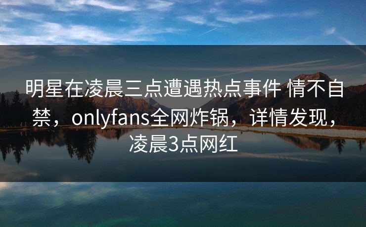 明星在凌晨三点遭遇热点事件 情不自禁，onlyfans全网炸锅，详情发现，凌晨3点网红