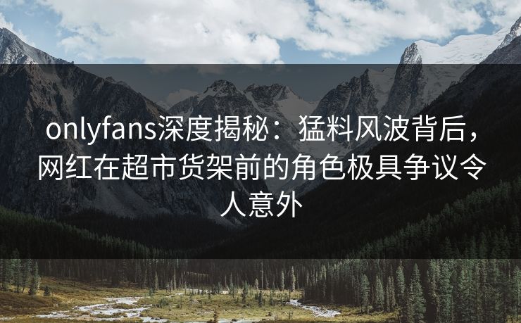 onlyfans深度揭秘：猛料风波背后，网红在超市货架前的角色极具争议令人意外