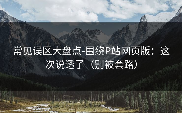 常见误区大盘点-围绕P站网页版：这次说透了（别被套路）