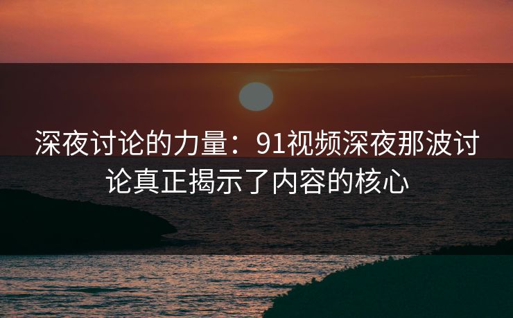 深夜讨论的力量：91视频深夜那波讨论真正揭示了内容的核心