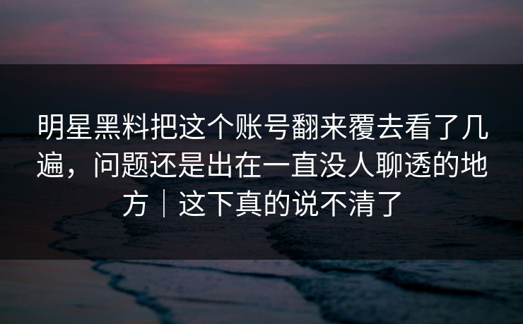 明星黑料把这个账号翻来覆去看了几遍，问题还是出在一直没人聊透的地方｜这下真的说不清了